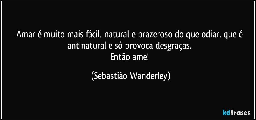 Amar é muito mais fácil, natural e prazeroso do que odiar, que é antinatural e só provoca desgraças. 
Então ame! (Sebastião Wanderley)