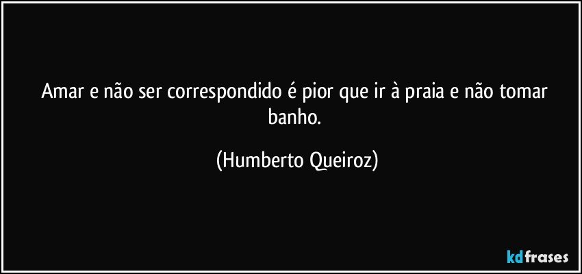 Amar e não ser correspondido é pior que ir à praia e não tomar banho. (Humberto Queiroz)