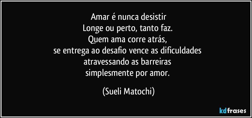 Amar é nunca desistir
Longe ou perto, tanto faz. 
Quem ama corre atrás, 
se entrega ao desafio vence as dificuldades 
atravessando as barreiras 
simplesmente por amor. (Sueli Matochi)