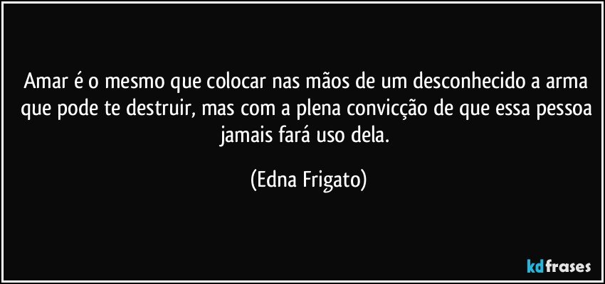 Amar é o mesmo que colocar nas mãos de um desconhecido a arma que pode te destruir, mas com a plena convicção de que essa pessoa jamais fará uso dela. (Edna Frigato)