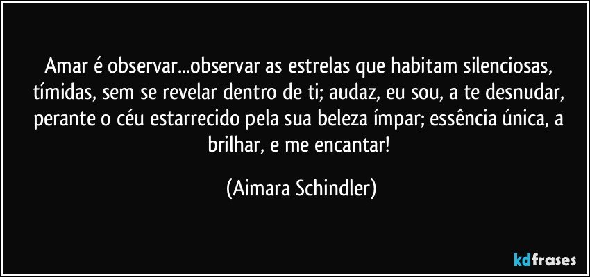 Amar é observar...observar as estrelas que habitam silenciosas, tímidas, sem se revelar dentro de ti; audaz, eu sou,  a te desnudar,  perante o céu estarrecido pela sua beleza ímpar; essência única,  a brilhar, e me encantar! (Aimara Schindler)