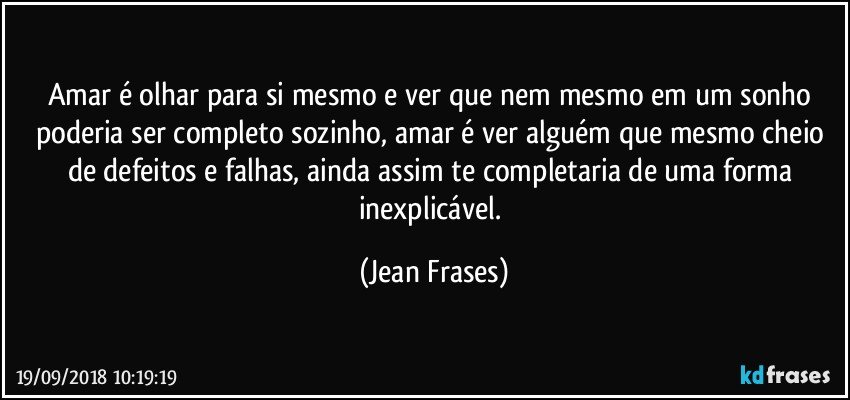 Amar é olhar para si mesmo e ver que nem mesmo em um sonho poderia ser completo sozinho, amar é ver alguém que mesmo cheio de defeitos e falhas, ainda assim te completaria de uma forma inexplicável. (Jean Frases)