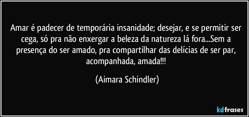 Amar é padecer de temporária insanidade; desejar, e se permitir ser cega, só pra não enxergar a beleza da natureza lá fora...Sem a presença do ser amado,  pra compartilhar das delícias de ser par, acompanhada, amada!!! (Aimara Schindler)