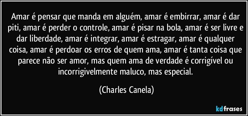 Amar é pensar que manda em alguém, amar é embirrar, amar é dar piti, amar é perder o controle, amar é pisar na bola, amar é ser livre e dar liberdade, amar é integrar, amar é estragar, amar é qualquer coisa, amar é perdoar os erros de quem ama, amar é tanta coisa que parece não ser amor, mas quem ama de verdade é corrigível ou incorrigivelmente maluco, mas especial. (Charles Canela)