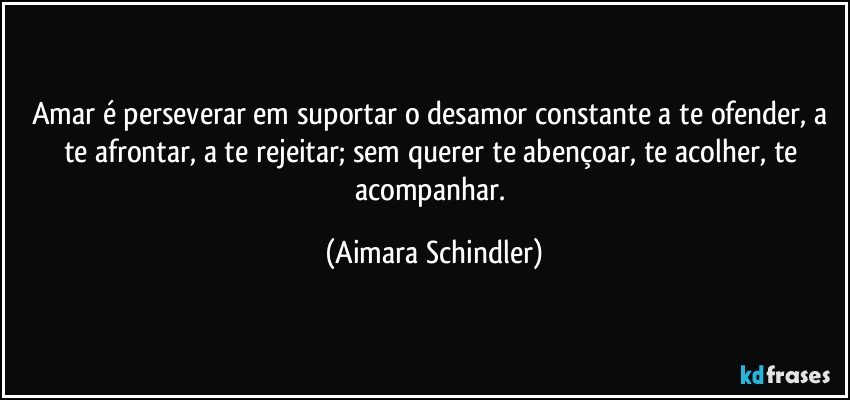 Amar é perseverar em suportar o desamor constante a te ofender, a te afrontar, a te rejeitar; sem querer te abençoar, te acolher, te acompanhar. (Aimara Schindler)