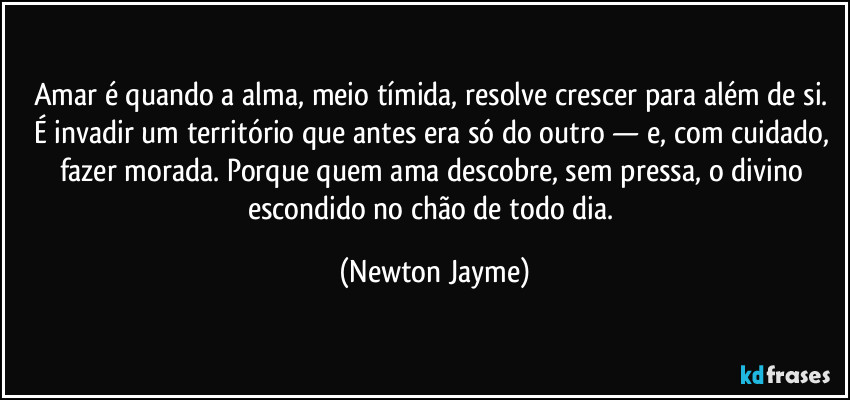 Amar é quando a alma, meio tímida, resolve crescer para além de si. É invadir um território que antes era só do outro — e, com cuidado, fazer morada. Porque quem ama descobre, sem pressa, o divino escondido no chão de todo dia. (Newton Jayme)