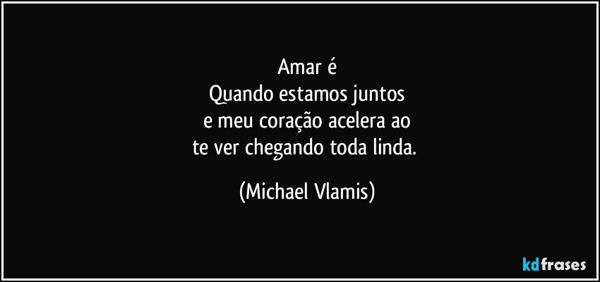 Amar é
Quando estamos juntos
e meu coração acelera ao
te ver chegando toda linda. (Michael Vlamis)