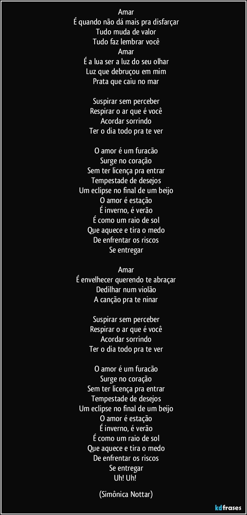 Amar
É quando não dá mais pra disfarçar
Tudo muda de valor
Tudo faz lembrar você
Amar
É a lua ser a luz do seu olhar
Luz que debruçou em mim
Prata que caiu no mar

Suspirar sem perceber
Respirar o ar que é você
Acordar sorrindo
Ter o dia todo pra te ver

O amor é um furacão
Surge no coração
Sem ter licença pra entrar
Tempestade de desejos
Um eclipse no final de um beijo
O amor é estação
É inverno, é verão
É como um raio de sol
Que aquece e tira o medo
De enfrentar os riscos
Se entregar

Amar
É envelhecer querendo te abraçar
Dedilhar num violão
A canção pra te ninar

Suspirar sem perceber
Respirar o ar que é você
Acordar sorrindo
Ter o dia todo pra te ver

O amor é um furacão
Surge no coração
Sem ter licença pra entrar
Tempestade de desejos
Um eclipse no final de um beijo
O amor é estação
É inverno, é verão
É como um raio de sol
Que aquece e tira o medo
De enfrentar os riscos
Se entregar
Uh! Uh! (Simônica Nottar)