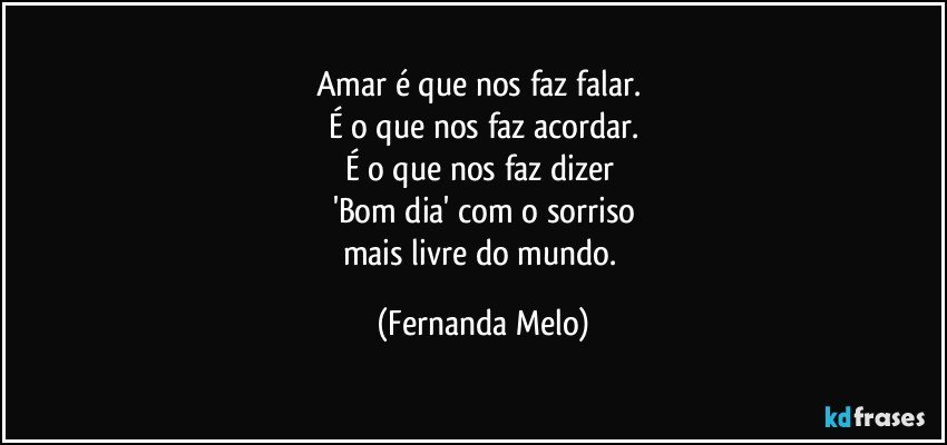 Amar é que nos faz falar. 
É o que nos faz acordar.
É o que nos faz dizer 
'Bom dia' com o sorriso
mais livre do mundo. (Fernanda Melo)