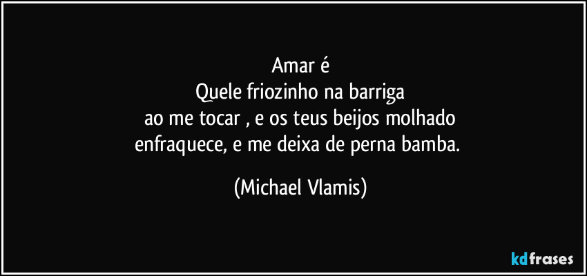 Amar é
Quele friozinho na barriga
ao me tocar , e os teus beijos molhado
enfraquece, e me deixa de perna bamba. (Michael Vlamis)