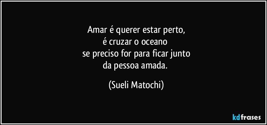 Amar é querer estar perto,
é cruzar o oceano 
se preciso for para ficar junto
da pessoa amada. (Sueli Matochi)