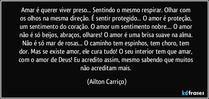 Amar é querer viver preso... Sentindo o mesmo respirar. Olhar com os olhos na mesma direção. É sentir protegido...  O amor é  proteção, um sentimento do coração. O amor um sentimento nobre... O amor não é só beijos, abraços, olhares! O amor é uma brisa suave na alma. Não é só mar de rosas... O caminho tem espinhos, tem choro, tem dor. Mas se existe amor, ele cura tudo! O seu interior tem que amar, com o amor de Deus! Eu acredito assim, mesmo sabendo que muitos não acreditam mais. (Ailton Carriço)