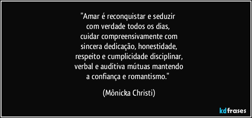 "Amar é reconquistar e seduzir 
com verdade  todos os dias, 
cuidar compreensivamente com
 sincera dedicação, honestidade, 
respeito e cumplicidade disciplinar,
 verbal e auditiva mútuas mantendo 
a confiança e romantismo." (Mônicka Christi)