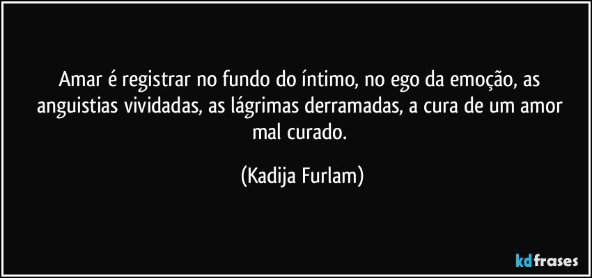 Amar é  registrar no fundo do íntimo,   no ego da emoção,  as anguistias  vividadas,  as lágrimas  derramadas,  a cura de um amor mal curado. (Kadija Furlam)