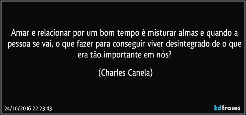 Amar e relacionar por um bom tempo é misturar almas e quando a pessoa se vai, o que fazer para conseguir viver desintegrado de o que era tão importante em nós? (Charles Canela)