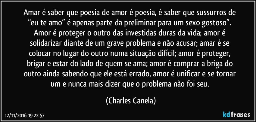 Amar é saber que poesia de amor é poesia, é saber que sussurros de “eu te amo” é apenas parte da preliminar para um sexo gostoso”. Amor  é proteger o outro das investidas duras da vida; amor é solidarizar diante de um grave problema e não acusar; amar é se colocar no lugar do outro numa situação difícil; amor é proteger, brigar e estar do lado de quem se ama; amor é comprar a briga do outro ainda sabendo que ele está errado, amor é unificar e se tornar um e nunca mais dizer que o problema não foi seu. (Charles Canela)