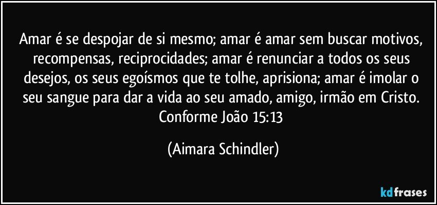 Amar é se despojar de si mesmo; amar é amar sem buscar motivos, recompensas, reciprocidades;  amar é renunciar a todos os seus desejos, os seus egoísmos que te tolhe, aprisiona; amar é imolar o seu sangue para dar a vida ao seu amado, amigo, irmão em Cristo. Conforme João  15:13 (Aimara Schindler)