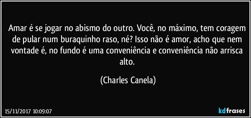 Amar é se jogar no abismo do outro. Você, no máximo, tem coragem de pular num buraquinho raso, né? Isso não é amor, acho que nem vontade é, no fundo é uma conveniência e conveniência não arrisca alto. (Charles Canela)