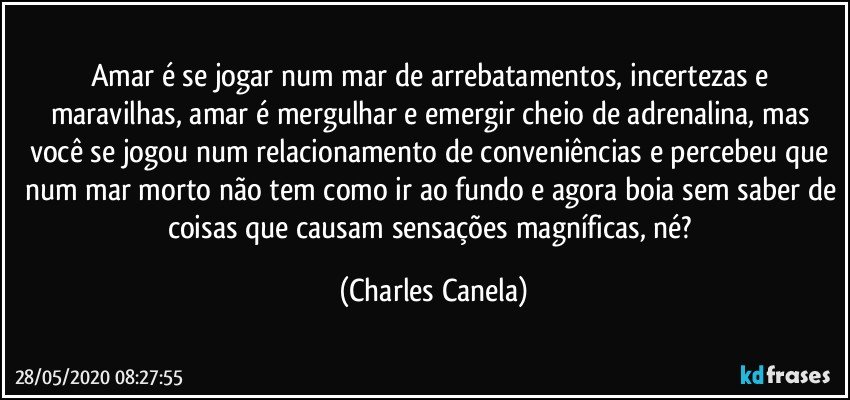 Amar é se jogar num mar de arrebatamentos, incertezas e maravilhas, amar é mergulhar e emergir cheio de adrenalina, mas você se jogou num relacionamento de conveniências e percebeu que num mar morto não tem como ir ao fundo e agora boia sem saber de coisas que causam sensações magníficas, né? (Charles Canela)