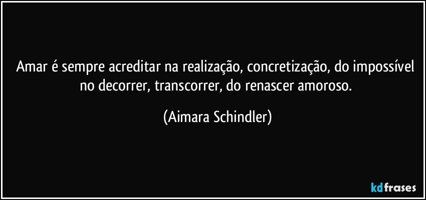 Amar é sempre acreditar na realização, concretização, do impossível no decorrer, transcorrer, do renascer amoroso. (Aimara Schindler)