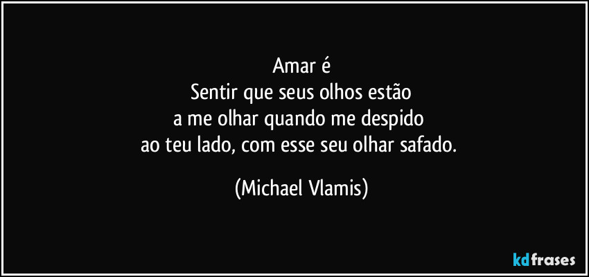 Amar é
Sentir que seus olhos estão
a me olhar quando me despido 
ao teu lado, com esse seu olhar safado. (Michael Vlamis)