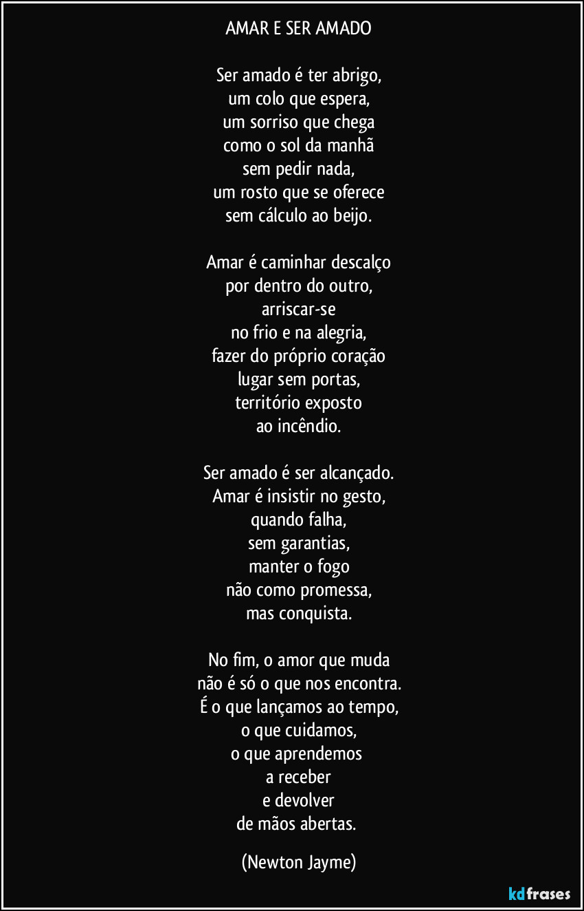 AMAR E SER AMADO
Ser amado é ter abrigo,
um colo que espera,
um sorriso que chega
como o sol da manhã
sem pedir nada,
um rosto que se oferece
sem cálculo ao beijo.
Amar é caminhar descalço
por dentro do outro,
arriscar-se
no frio e na alegria,
fazer do próprio coração
lugar sem portas,
território exposto
ao incêndio.
Ser amado é ser alcançado.
Amar é insistir no gesto,
quando falha,
sem garantias,
manter o fogo
não como promessa,
mas conquista.
No fim, o amor que muda
não é só o que nos encontra.
É o que lançamos ao tempo,
o que cuidamos,
o que aprendemos
a receber
e devolver
de mãos abertas. (Newton Jayme)