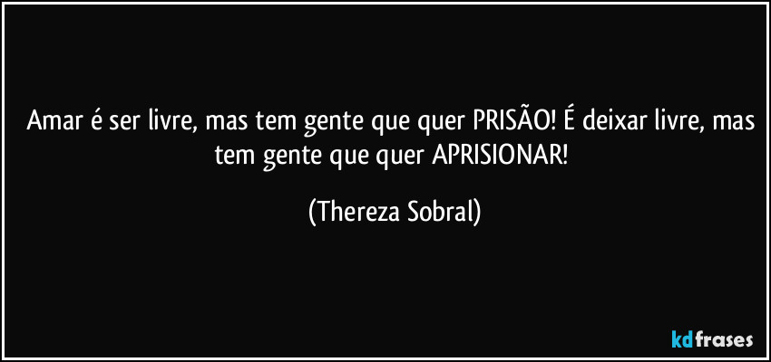 Amar é ser livre, mas tem gente que quer PRISÃO! É deixar livre, mas tem gente que quer APRISIONAR! (Thereza Sobral)