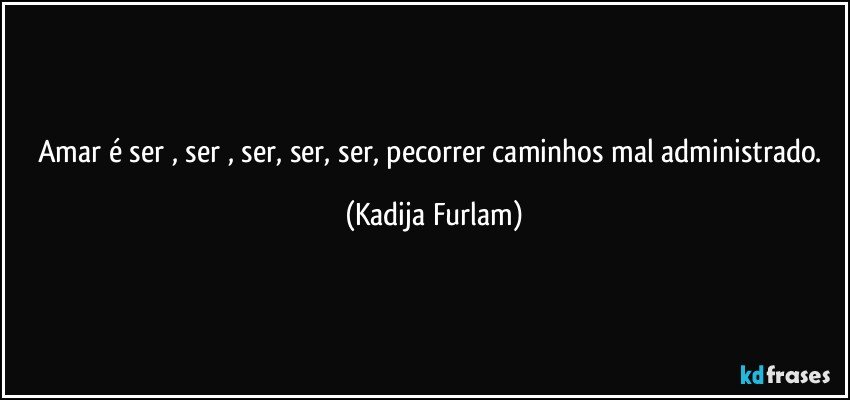 Amar é  ser  , ser , ser, ser, ser, pecorrer caminhos mal administrado. (Kadija Furlam)
