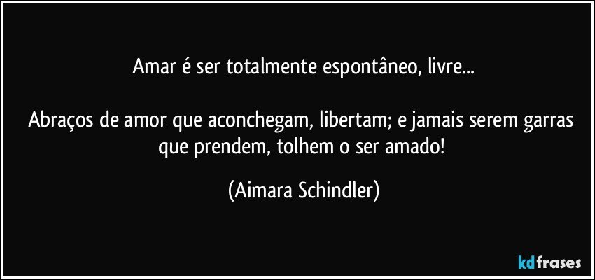 Amar é ser totalmente espontâneo, livre...

Abraços de amor que aconchegam, libertam; e jamais serem garras que prendem, tolhem o ser amado! (Aimara Schindler)