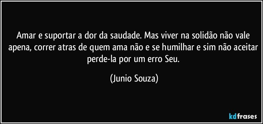 Amar e suportar a dor da saudade. Mas viver na solidão não vale apena, correr atras de quem ama não e se humilhar e sim não aceitar perde-la por um erro Seu. (Junio Souza)