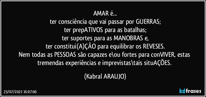 AMAR é...
ter consciência que vai passar por GUERRAS;
ter prepATIVOS para as batalhas;
ter suportes para as MANOBRAS e,
ter constitui(A)ÇÃO para equilibrar os REVESES.
Nem todas as PESSOAS são capazes e\ou fortes para conVIVER, estas tremendas experiências e imprevistas\tais situAÇÕES. (KABRAL ARAUJO)