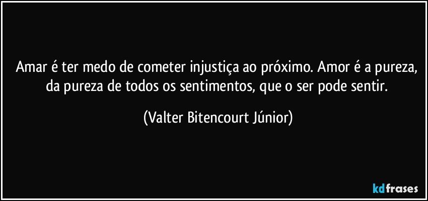 Amar é ter medo de cometer injustiça ao próximo. Amor é a pureza, da pureza de todos os sentimentos, que o ser pode sentir. (Valter Bitencourt Júnior)