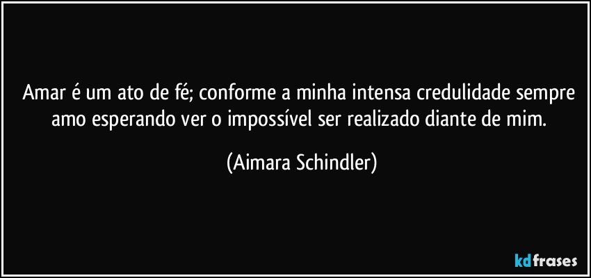 Amar é um ato de fé;  conforme a minha intensa credulidade sempre amo esperando ver o impossível ser realizado diante de mim. (Aimara Schindler)