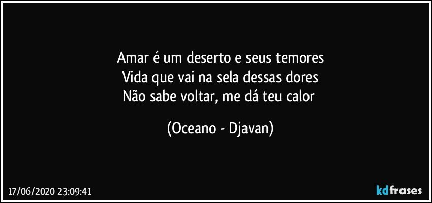 Amar é um deserto e seus temores
Vida que vai na sela dessas dores
Não sabe voltar, me dá teu calor (Oceano - Djavan)