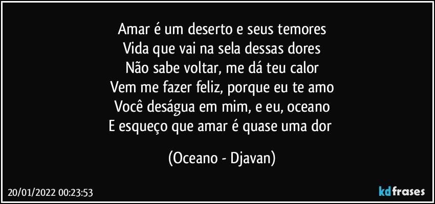 Amar é um deserto e seus temores
Vida que vai na sela dessas dores
Não sabe voltar, me dá teu calor
Vem me fazer feliz, porque eu te amo
Você deságua em mim, e eu, oceano
E esqueço que amar é quase uma dor (Oceano - Djavan)