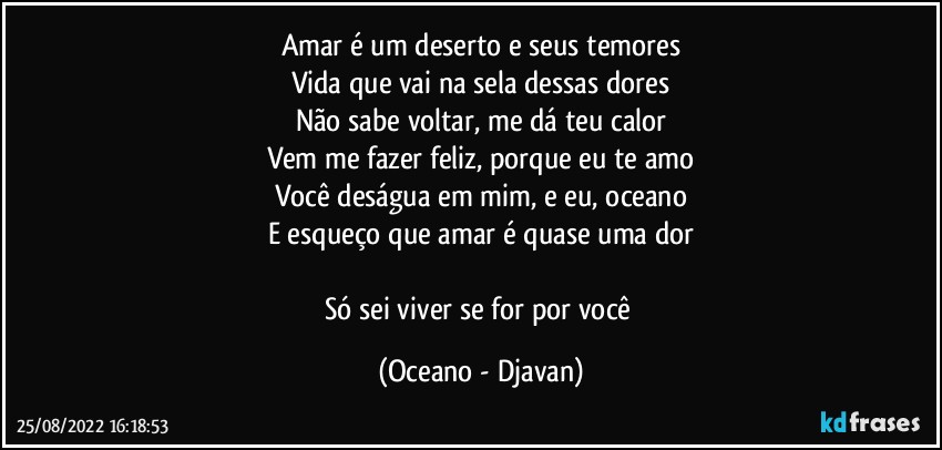 Amar é um deserto e seus temores
Vida que vai na sela dessas dores
Não sabe voltar, me dá teu calor
Vem me fazer feliz, porque eu te amo
Você deságua em mim, e eu, oceano
E esqueço que amar é quase uma dor

Só sei viver se for por você (Oceano - Djavan)