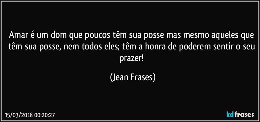 Amar é um dom que poucos têm sua posse mas mesmo aqueles que têm sua posse, nem todos eles; têm a honra de poderem sentir o seu prazer! (Jean Frases)