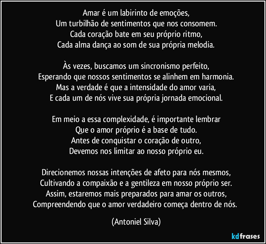 Amar é um labirinto de emoções,
Um turbilhão de sentimentos que nos consomem.
Cada coração bate em seu próprio ritmo,
Cada alma dança ao som de sua própria melodia.

Às vezes, buscamos um sincronismo perfeito,
Esperando que nossos sentimentos se alinhem em harmonia.
Mas a verdade é que a intensidade do amor varia,
E cada um de nós vive sua própria jornada emocional.

Em meio a essa complexidade, é importante lembrar
Que o amor próprio é a base de tudo.
Antes de conquistar o coração de outro,
Devemos nos limitar ao nosso próprio eu.

Direcionemos nossas intenções de afeto para nós mesmos,
Cultivando a compaixão e a gentileza em nosso próprio ser.
Assim, estaremos mais preparados para amar os outros,
Compreendendo que o amor verdadeiro começa dentro de nós. (Antoniel Silva)