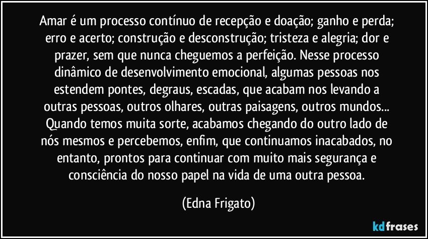 Amar é um processo contínuo de recepção e doação; ganho e perda; erro e acerto; construção e desconstrução; tristeza e alegria; dor e prazer, sem que nunca cheguemos a perfeição. Nesse processo dinâmico de desenvolvimento emocional, algumas pessoas nos estendem pontes, degraus, escadas, que acabam nos levando a outras pessoas, outros olhares, outras paisagens, outros mundos... Quando temos muita sorte, acabamos chegando do outro lado de nós mesmos e percebemos, enfim, que continuamos inacabados, no entanto, prontos para continuar com muito mais segurança e consciência do nosso papel na vida de uma outra pessoa. (Edna Frigato)