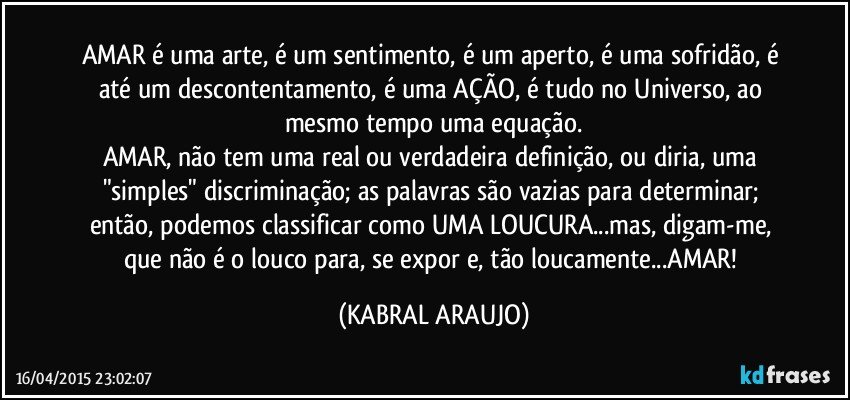 AMAR é uma arte, é um sentimento, é um aperto, é uma sofridão, é até um descontentamento, é uma AÇÃO, é tudo no Universo, ao mesmo tempo uma equação.
AMAR, não tem uma real ou verdadeira definição, ou diria, uma "simples" discriminação; as palavras são vazias para determinar; então, podemos classificar como UMA LOUCURA...mas, digam-me, que não é o louco para, se expor e, tão loucamente...AMAR! (KABRAL ARAUJO)