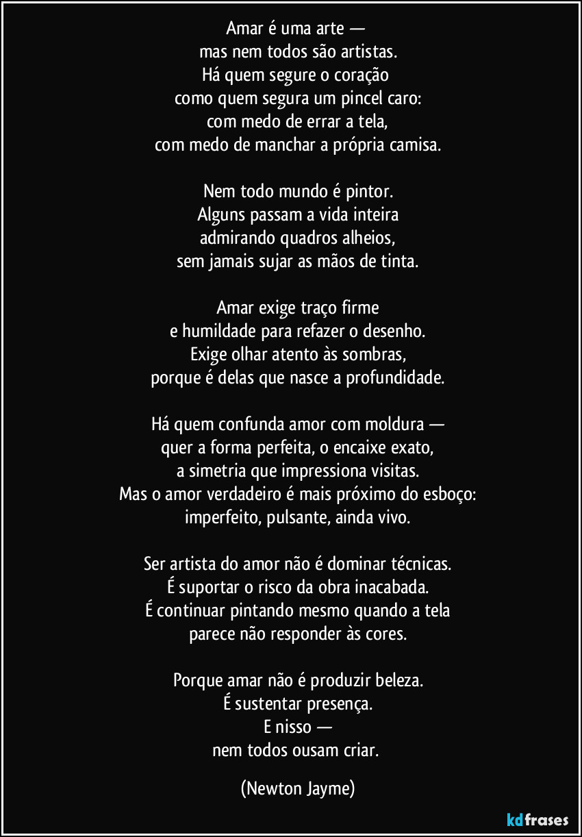 Amar é uma arte — 
mas nem todos são artistas.
Há quem segure o coração 
como quem segura um pincel caro:
com medo de errar a tela,
com medo de manchar a própria camisa.

Nem todo mundo é pintor.
Alguns passam a vida inteira
admirando quadros alheios,
sem jamais sujar as mãos de tinta.

Amar exige traço firme
e humildade para refazer o desenho.
Exige olhar atento às sombras,
porque é delas que nasce a profundidade.

Há quem confunda amor com moldura —
quer a forma perfeita, o encaixe exato,
a simetria que impressiona visitas.
Mas o amor verdadeiro é mais próximo do esboço:
imperfeito, pulsante, ainda vivo.

Ser artista do amor não é dominar técnicas.
É suportar o risco da obra inacabada.
É continuar pintando mesmo quando a tela
parece não responder às cores.

Porque amar não é produzir beleza.
É sustentar presença.
E nisso —
nem todos ousam criar. (Newton Jayme)
