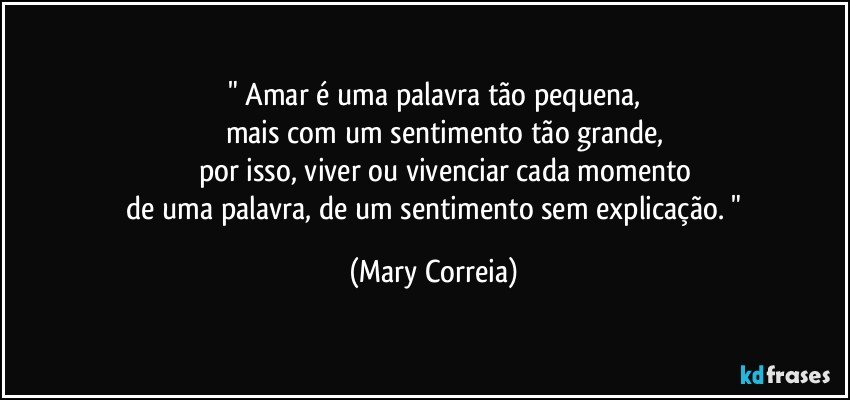 " Amar é uma palavra tão pequena,
            mais com um sentimento tão grande,
         por isso, viver ou vivenciar cada momento
   de uma palavra, de um sentimento sem explicação. " (Mary Correia)