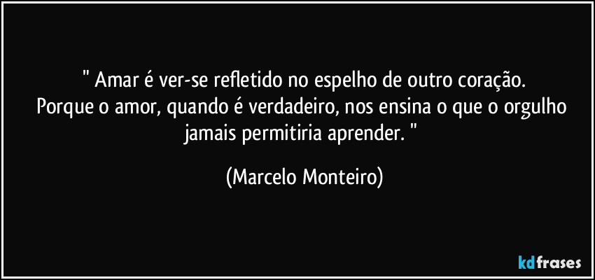 " Amar é ver-se refletido no espelho de outro coração.
Porque o amor, quando é verdadeiro, nos ensina o que o orgulho jamais permitiria aprender. " (Marcelo Monteiro)