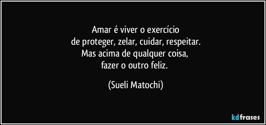 Amar é viver o exercício
de proteger, zelar, cuidar, respeitar.
Mas acima de qualquer coisa, 
fazer o outro feliz. (Sueli Matochi)