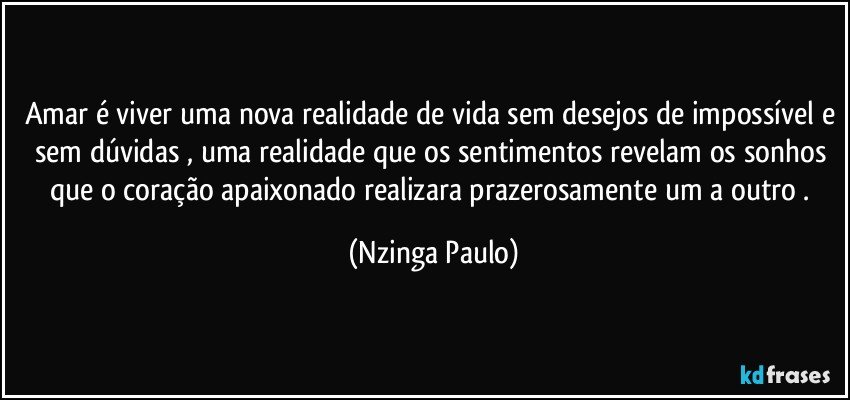 Amar é viver uma nova realidade de vida sem desejos de impossível e sem dúvidas , uma realidade que os sentimentos revelam os sonhos que o coração apaixonado realizara prazerosamente um a outro . (Nzinga Paulo)