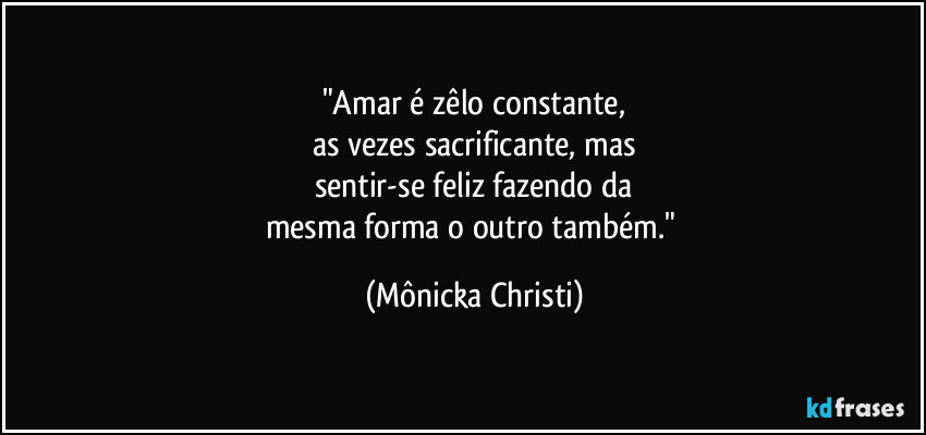 "Amar é zêlo constante,
as vezes sacrificante, mas
sentir-se feliz fazendo da
mesma forma o outro também." (Mônicka Christi)