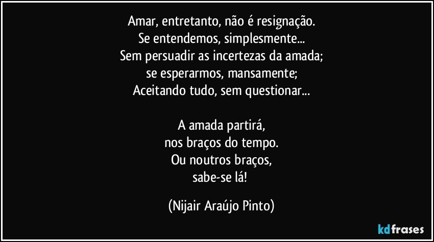 Amar, entretanto, não é resignação.
Se entendemos, simplesmente...
Sem persuadir as incertezas da amada;
se esperarmos, mansamente;
Aceitando tudo, sem questionar...

A amada partirá,
nos braços do tempo.
Ou noutros braços,
sabe-se lá! (Nijair Araújo Pinto)