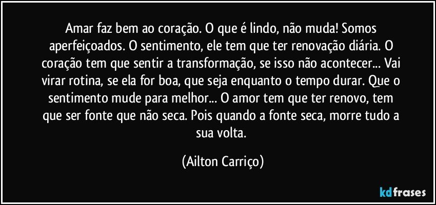 Amar faz bem ao coração.  O que é lindo, não muda! Somos aperfeiçoados. O sentimento, ele tem que ter renovação diária. O coração tem  que sentir a transformação, se isso não acontecer... Vai virar rotina, se ela for boa, que seja enquanto o tempo durar. Que o sentimento mude para melhor... O amor tem que ter renovo, tem que ser fonte que não seca. Pois quando a fonte seca, morre tudo a sua volta. (Ailton Carriço)