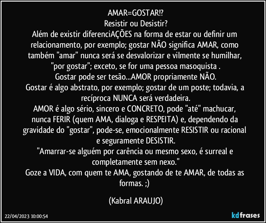 AMAR=GOSTAR!?
Resistir ou Desistir?
Além de existir diferenciAÇÕES na forma de estar ou definir um relacionamento, por exemplo; gostar NÃO significa AMAR, como também "amar" nunca será se desvalorizar e vilmente se humilhar, "por gostar"; exceto, se for uma pessoa masoquista .
Gostar pode ser tesão...AMOR propriamente NÃO.
Gostar é algo abstrato, por exemplo; gostar de um poste; todavia, a recíproca NUNCA será verdadeira.
AMOR é algo sério, sincero e CONCRETO, pode "até" machucar, nunca FERIR (quem AMA, dialoga e RESPEITA) e, dependendo da gravidade do "gostar", pode-se, emocionalmente RESISTIR ou racional e seguramente DESISTIR.
"Amarrar-se alguém por carência ou mesmo sexo, é surreal e completamente sem nexo."
Goze a VIDA, com quem te AMA, gostando de te AMAR, de todas as formas. ;) (KABRAL ARAUJO)