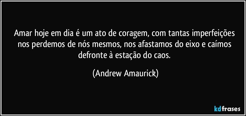 Amar hoje em dia é um ato de coragem, com tantas imperfeições nos perdemos de nós mesmos, nos afastamos do eixo e caímos defronte à  estação do caos. (Andrew Amaurick)